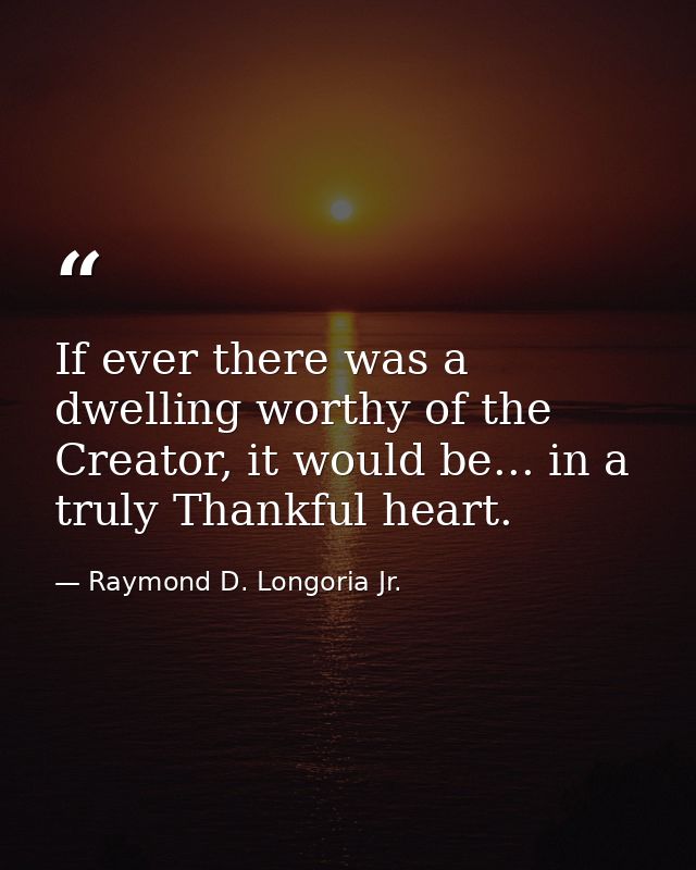 If ever there was a dwelling worthy of the Creator, it would be... in a truly Thankful heart. — Raymond D. Longoria Jr.