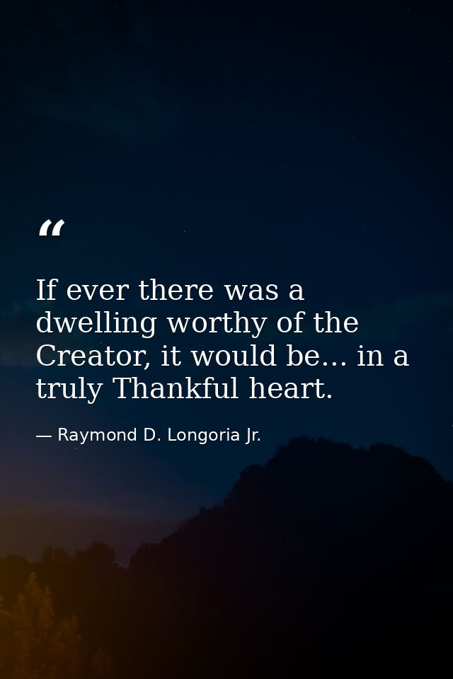 If ever there was a dwelling worthy of the Creator, it would be... in a truly Thankful heart. — Raymond D. Longoria Jr.