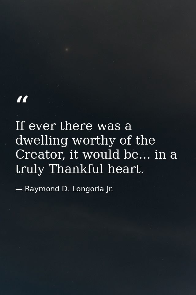 If ever there was a dwelling worthy of the Creator, it would be... in a truly Thankful heart. — Raymond D. Longoria Jr.