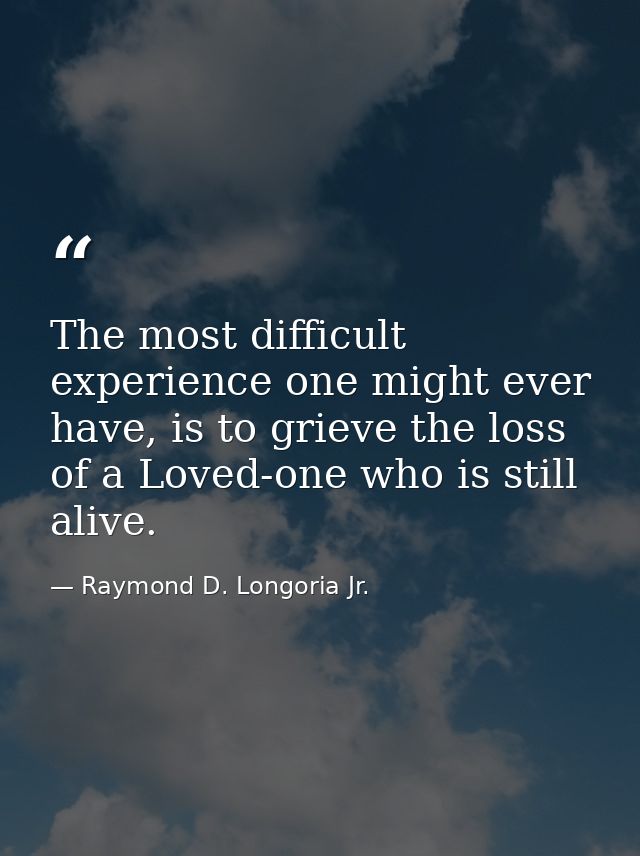 The most difficult experience one might ever have, is to grieve the loss of a Loved-one who is still alive. — Raymond D. Longoria Jr.