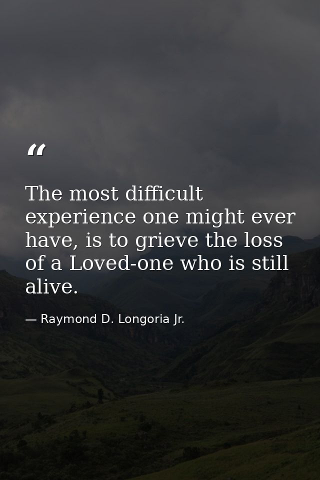 The most difficult experience one might ever have, is to grieve the loss of a Loved-one who is still alive. — Raymond D. Longoria Jr.
