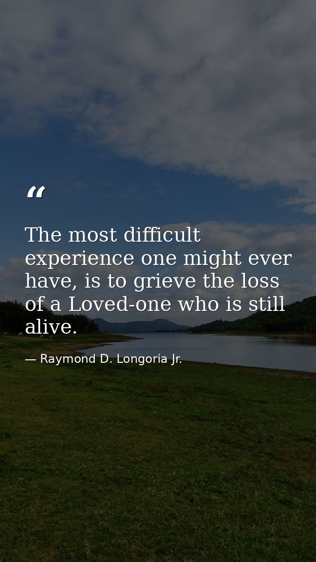 The most difficult experience one might ever have, is to grieve the loss of a Loved-one who is still alive. — Raymond D. Longoria Jr.