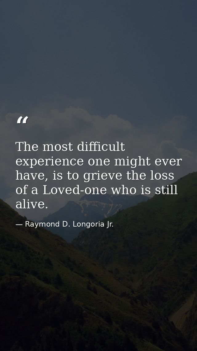 The most difficult experience one might ever have, is to grieve the loss of a Loved-one who is still alive. — Raymond D. Longoria Jr.