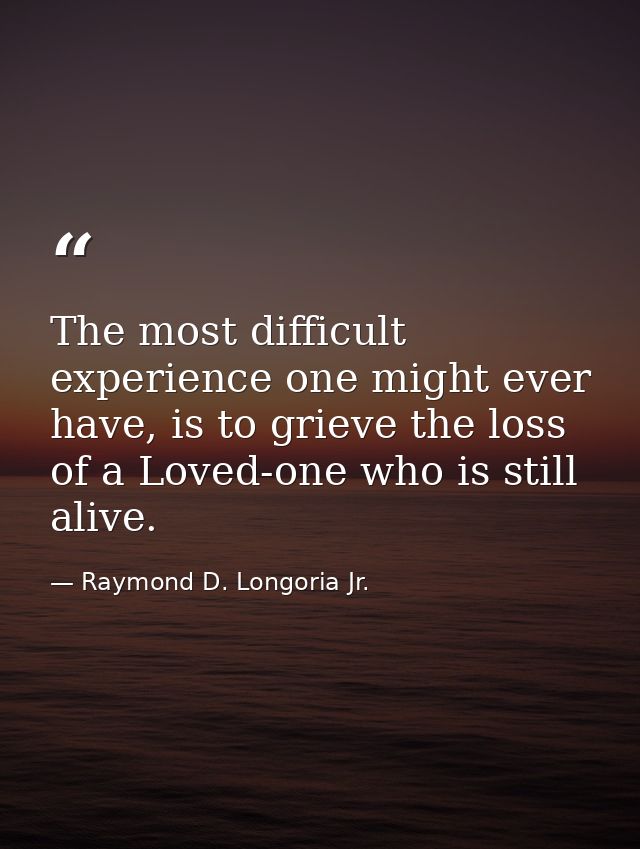 The most difficult experience one might ever have, is to grieve the loss of a Loved-one who is still alive. — Raymond D. Longoria Jr.