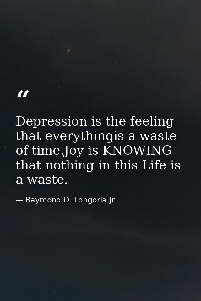 Depression is the feeling that everythingis a waste of time.Joy is KNOWING that nothing in this Life is a waste. — Raymond D. Longoria Jr.