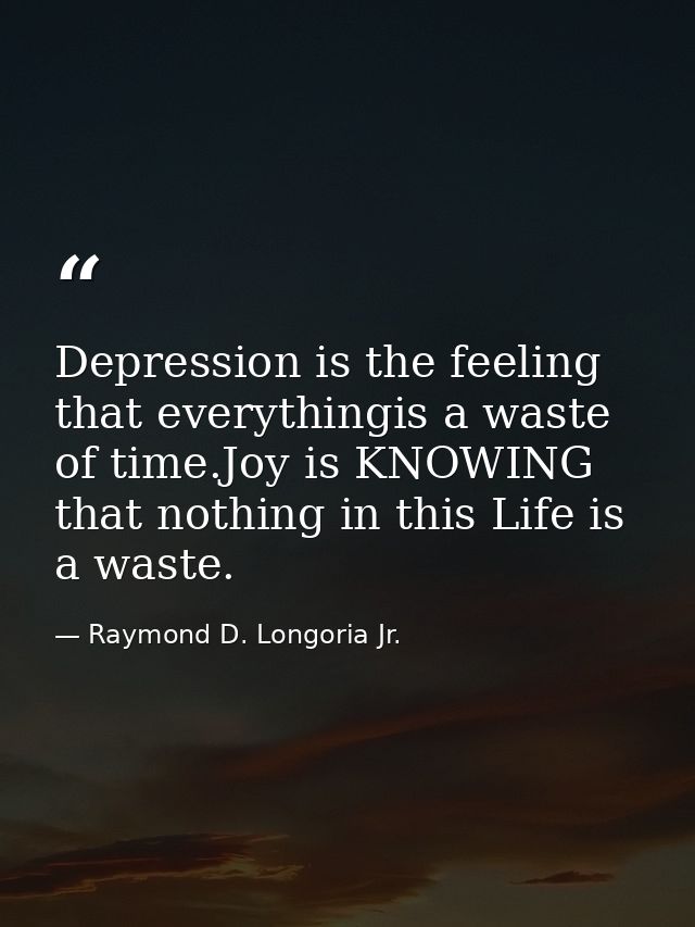 Depression is the feeling that everythingis a waste of time.Joy is KNOWING that nothing in this Life is a waste. — Raymond D. Longoria Jr.
