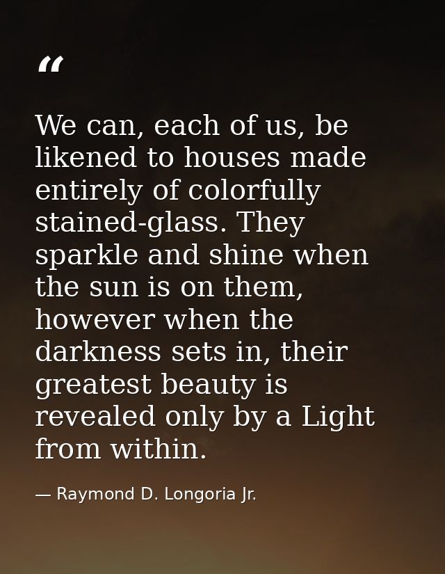 We can, each of us, be likened to houses made entirely of colorfully stained-glass. They sparkle and shine when the sun  — Raymond D. Longoria Jr.