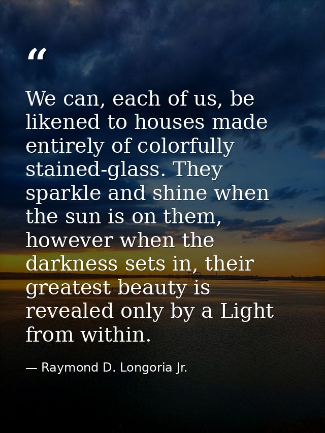We can, each of us, be likened to houses made entirely of colorfully stained-glass. They sparkle and shine when the sun  — Raymond D. Longoria Jr.