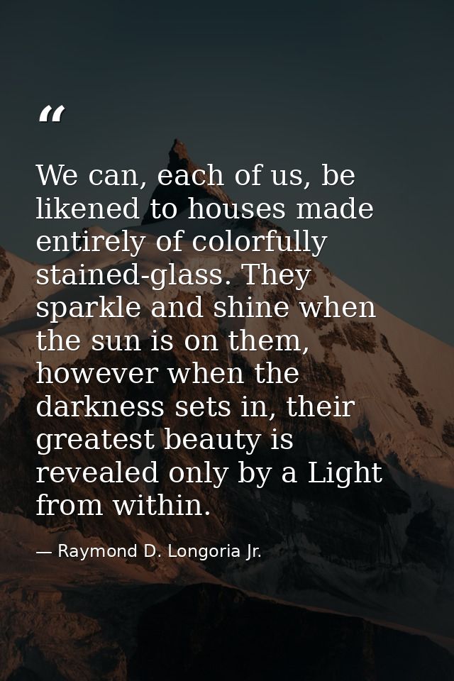 We can, each of us, be likened to houses made entirely of colorfully stained-glass. They sparkle and shine when the sun  — Raymond D. Longoria Jr.