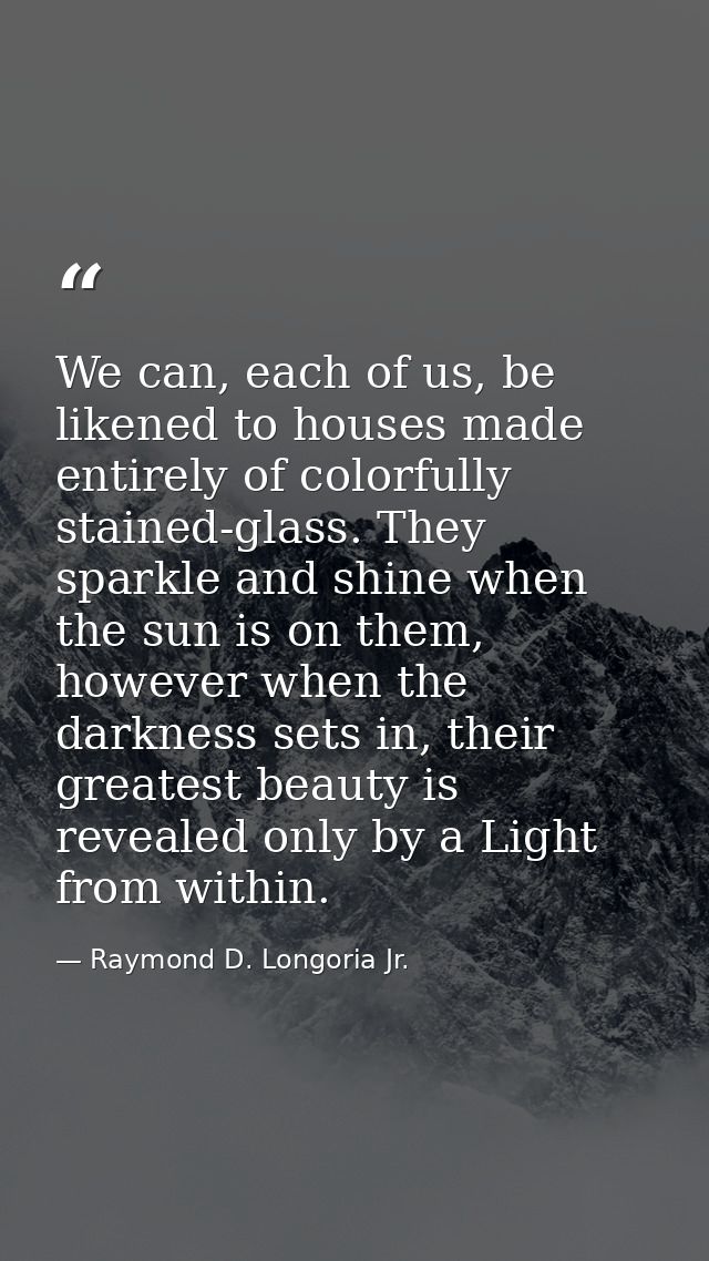 We can, each of us, be likened to houses made entirely of colorfully stained-glass. They sparkle and shine when the sun  — Raymond D. Longoria Jr.