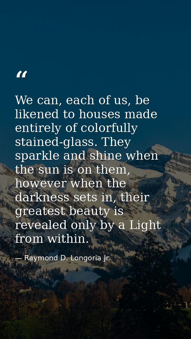 We can, each of us, be likened to houses made entirely of colorfully stained-glass. They sparkle and shine when the sun  — Raymond D. Longoria Jr.