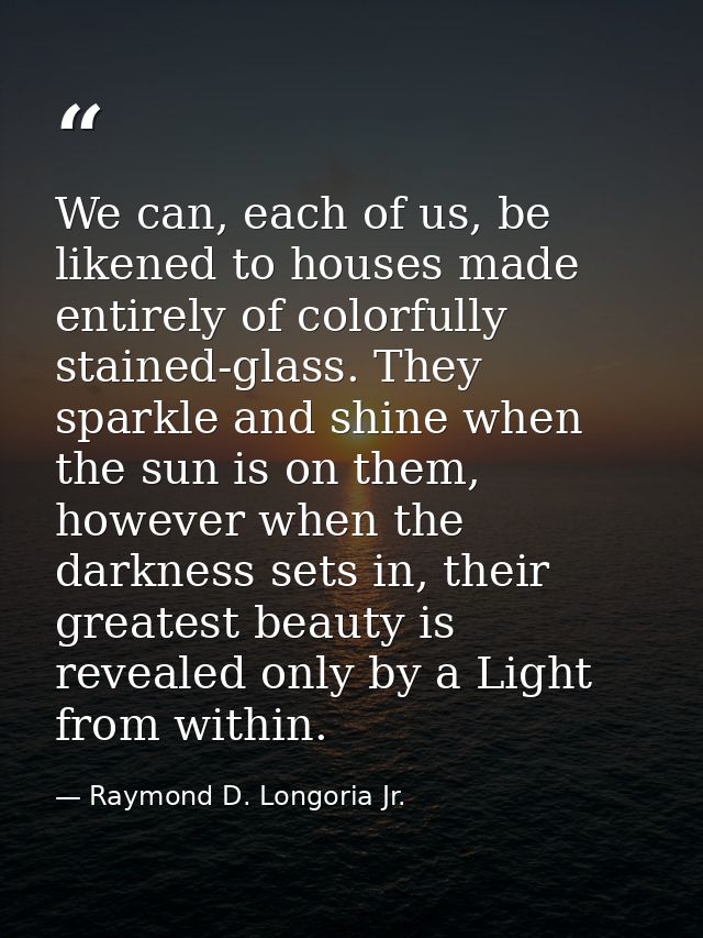 We can, each of us, be likened to houses made entirely of colorfully stained-glass. They sparkle and shine when the sun  — Raymond D. Longoria Jr.