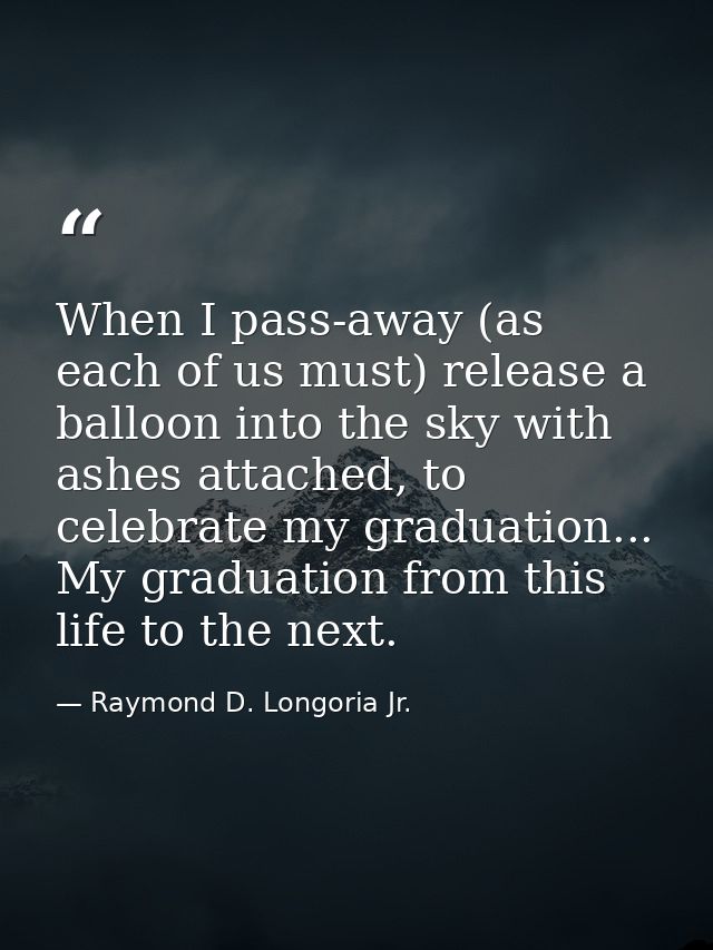 When I pass-away (as each of us must) release a balloon into the sky with ashes attached, to celebrate my graduation...  — Raymond D. Longoria Jr.