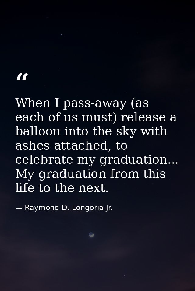 When I pass-away (as each of us must) release a balloon into the sky with ashes attached, to celebrate my graduation...  — Raymond D. Longoria Jr.