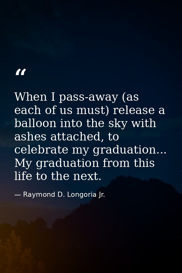 When I pass-away (as each of us must) release a balloon into the sky with ashes attached, to celebrate my graduation...  — Raymond D. Longoria Jr.