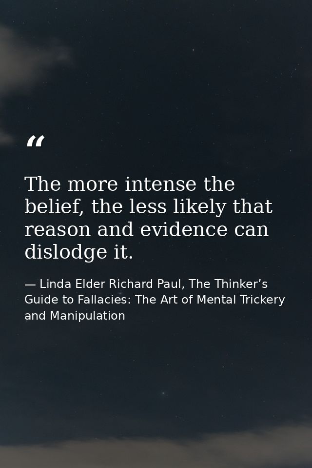 The more intense the belief, the less likely that reason and evidence can dislodge it. — Linda Elder Richard Paul, The Thinker’s Guide to Fallacies: The Art of Mental Trickery and Manipulation