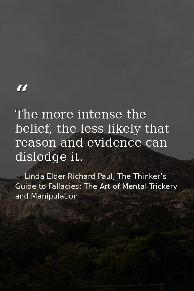 The more intense the belief, the less likely that reason and evidence can dislodge it. — Linda Elder Richard Paul, The Thinker’s Guide to Fallacies: The Art of Mental Trickery and Manipulation