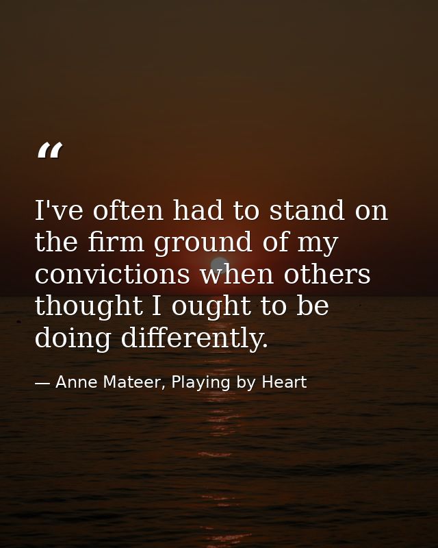 I've often had to stand on the firm ground of my convictions when others thought I ought to be doing differently. — Anne Mateer, Playing by Heart
