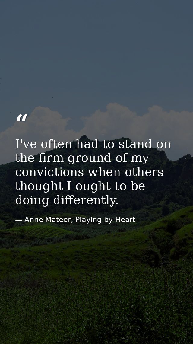 I've often had to stand on the firm ground of my convictions when others thought I ought to be doing differently. — Anne Mateer, Playing by Heart