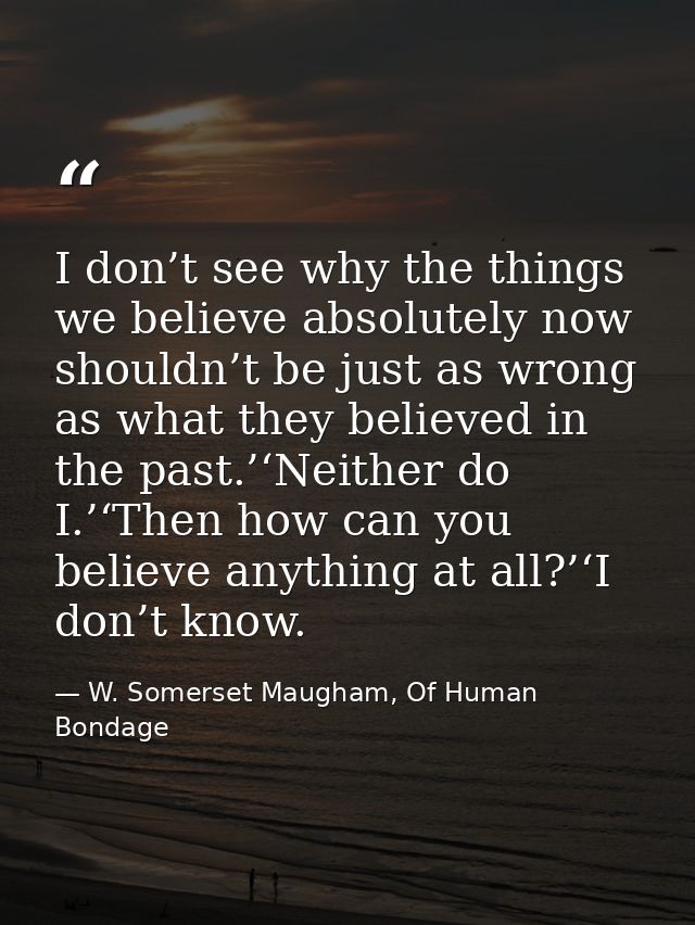 I don’t see why the things we believe absolutely now shouldn’t be just as wrong as what they believed in the past.’‘Neit — W. Somerset Maugham, Of Human Bondage