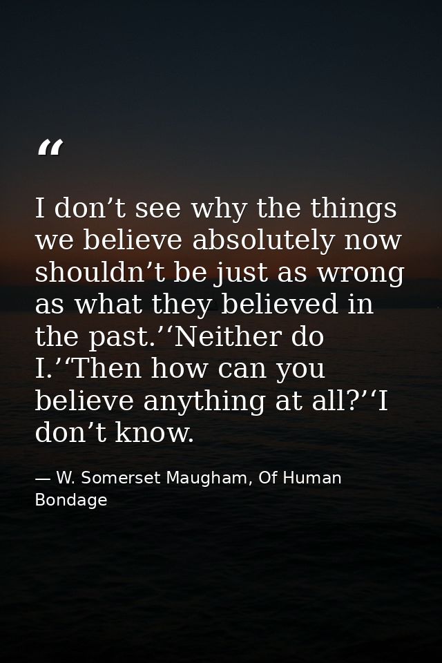I don’t see why the things we believe absolutely now shouldn’t be just as wrong as what they believed in the past.’‘Neit — W. Somerset Maugham, Of Human Bondage