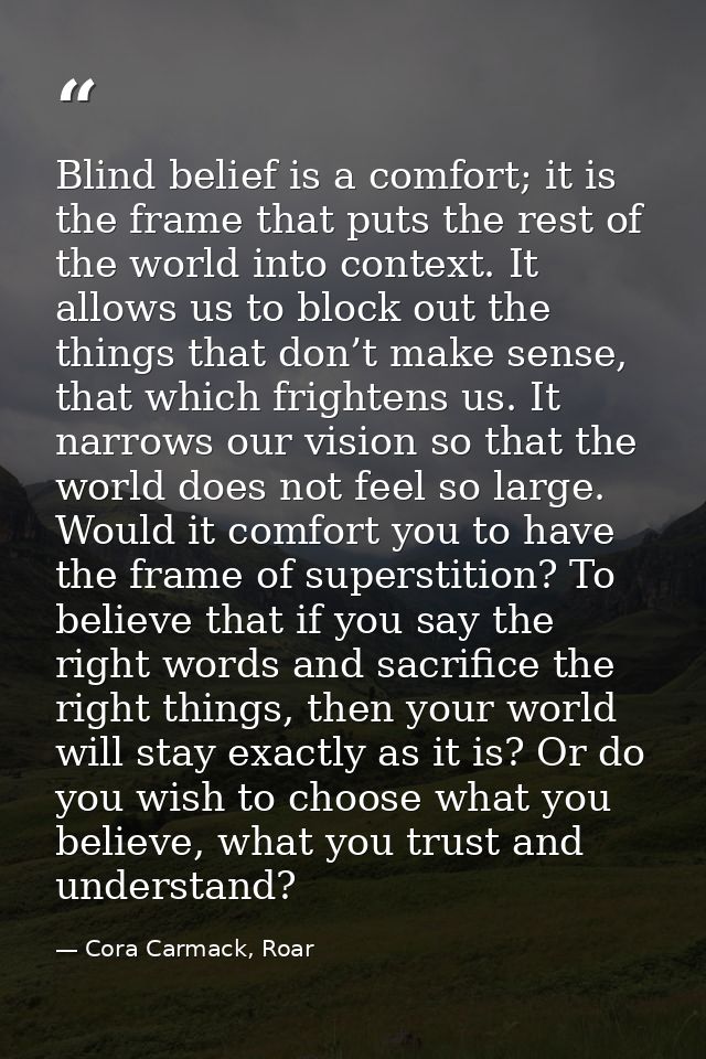 Blind belief is a comfort; it is the frame that puts the rest of the world into context. It allows us to block out the t — Cora Carmack, Roar