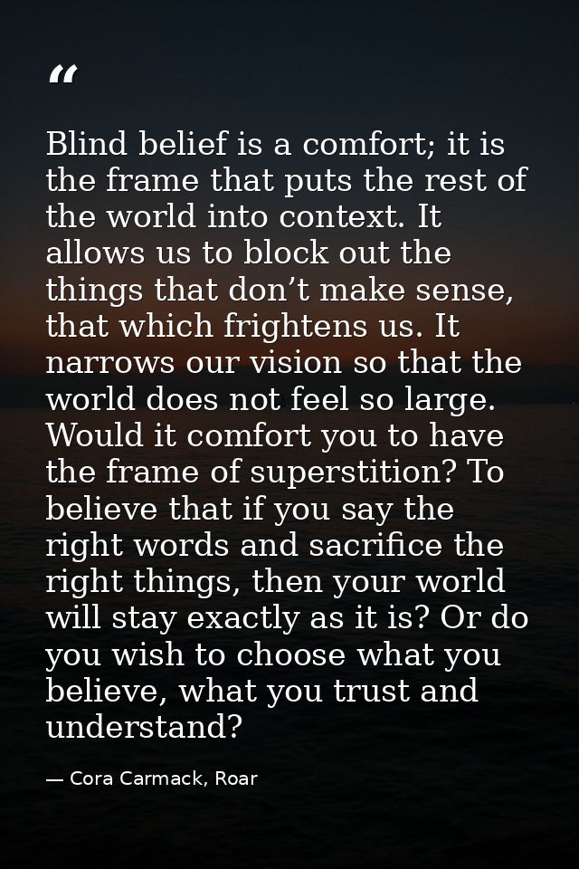 Blind belief is a comfort; it is the frame that puts the rest of the world into context. It allows us to block out the t — Cora Carmack, Roar