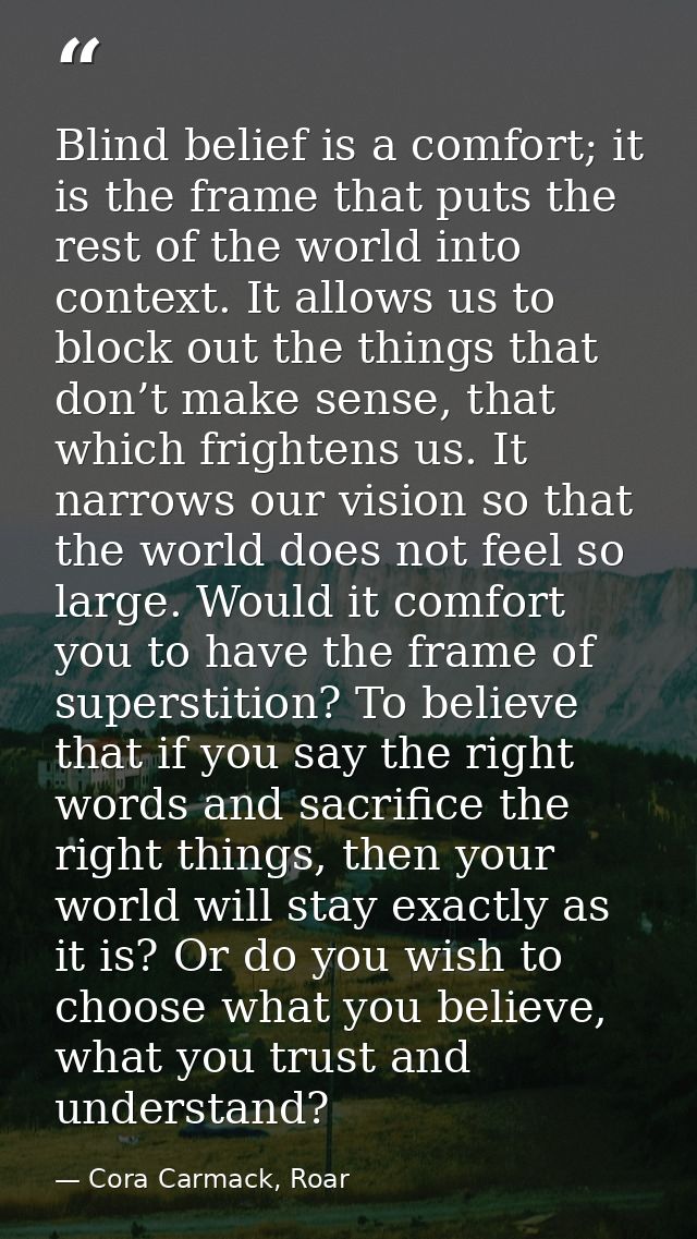 Blind belief is a comfort; it is the frame that puts the rest of the world into context. It allows us to block out the t — Cora Carmack, Roar