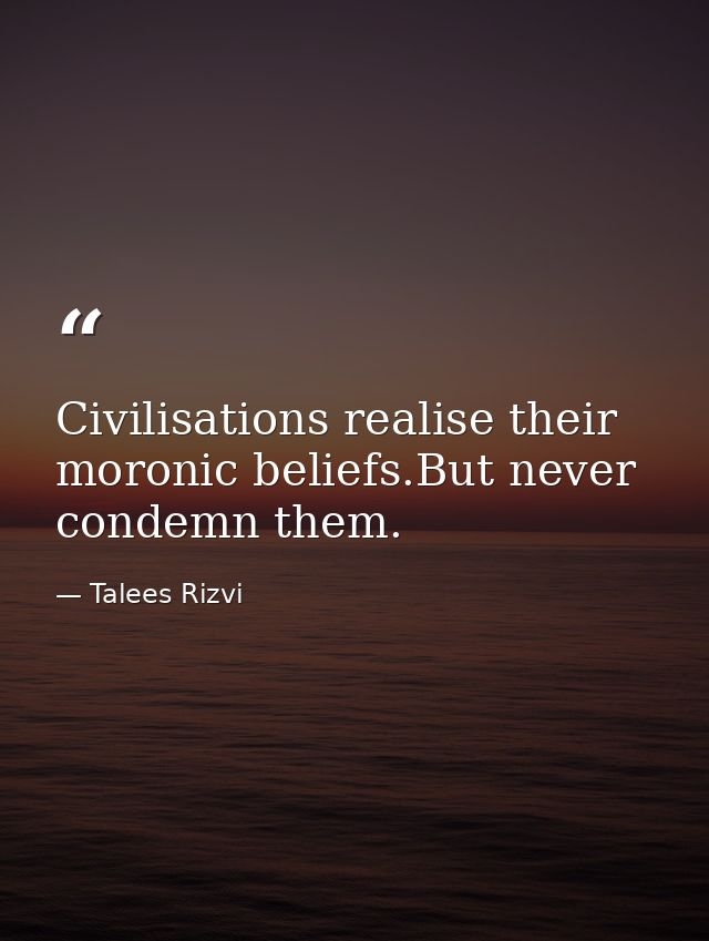 Civilisations realise their moronic beliefs.But never condemn them. — Talees Rizvi