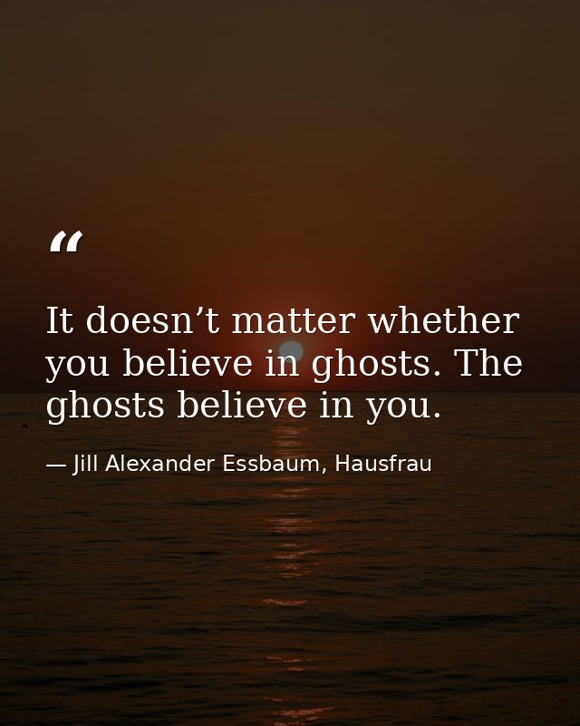 It doesn’t matter whether you believe in ghosts. The ghosts believe in you. — Jill Alexander Essbaum, Hausfrau