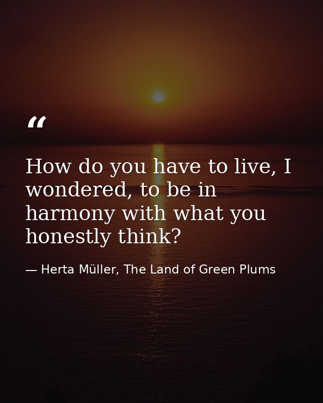 How do you have to live, I wondered, to be in harmony with what you honestly think? — Herta Müller, The Land of Green Plums