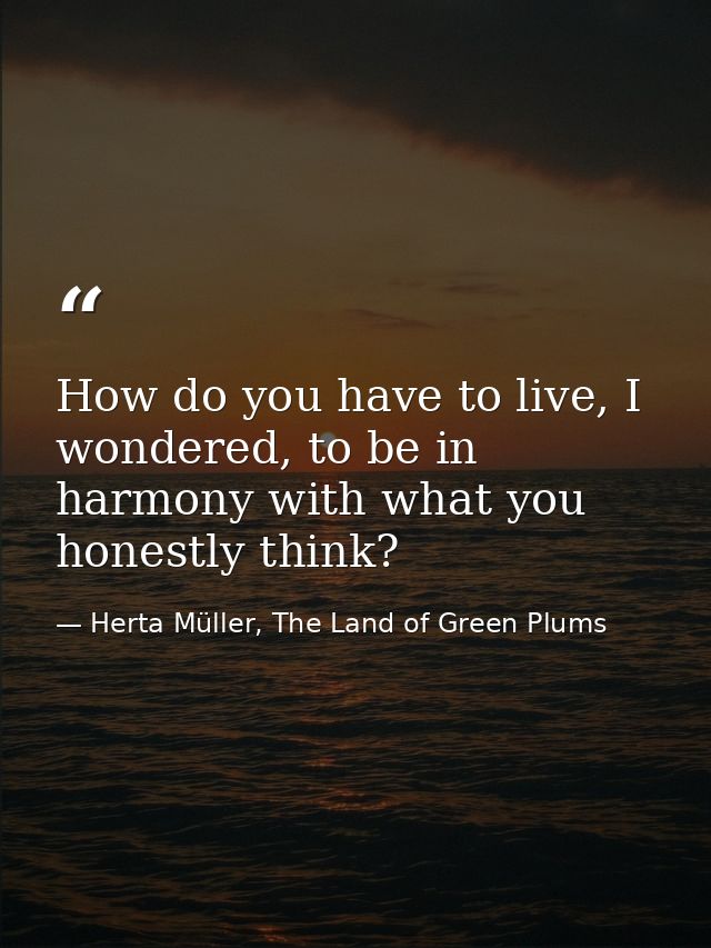 How do you have to live, I wondered, to be in harmony with what you honestly think? — Herta Müller, The Land of Green Plums