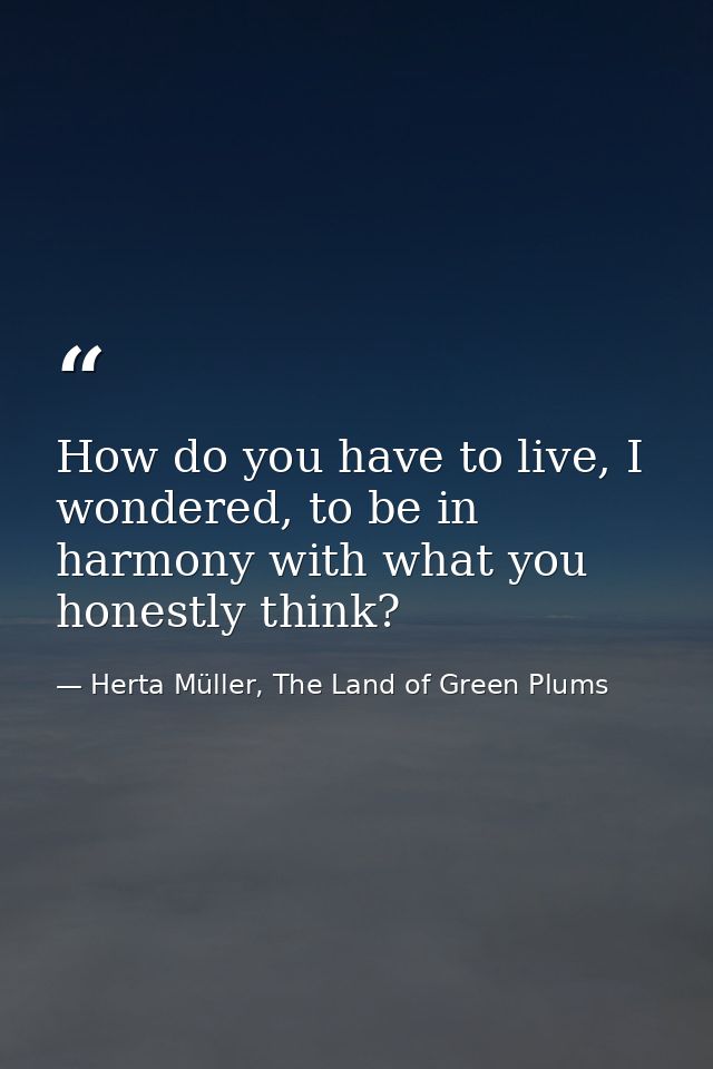 How do you have to live, I wondered, to be in harmony with what you honestly think? — Herta Müller, The Land of Green Plums