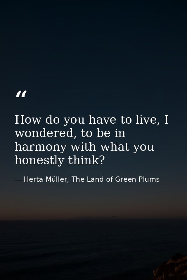 How do you have to live, I wondered, to be in harmony with what you honestly think? — Herta Müller, The Land of Green Plums
