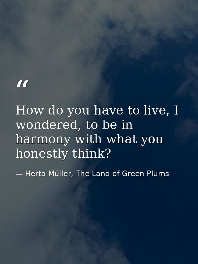 How do you have to live, I wondered, to be in harmony with what you honestly think? — Herta Müller, The Land of Green Plums