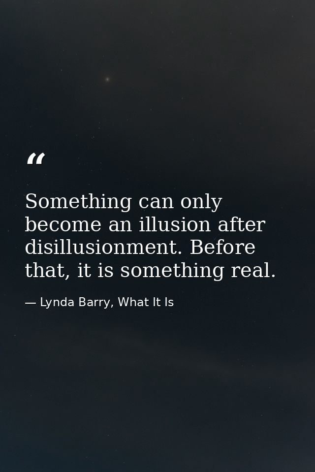 Something can only become an illusion after disillusionment. Before that, it is something real. — Lynda Barry, What It Is