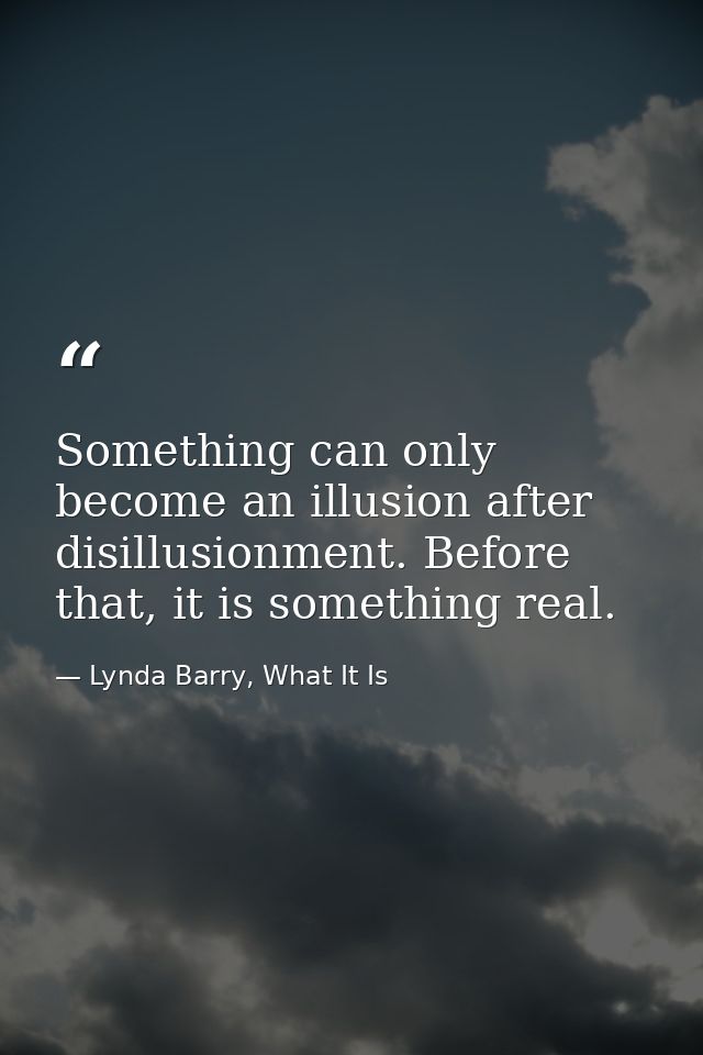 Something can only become an illusion after disillusionment. Before that, it is something real. — Lynda Barry, What It Is
