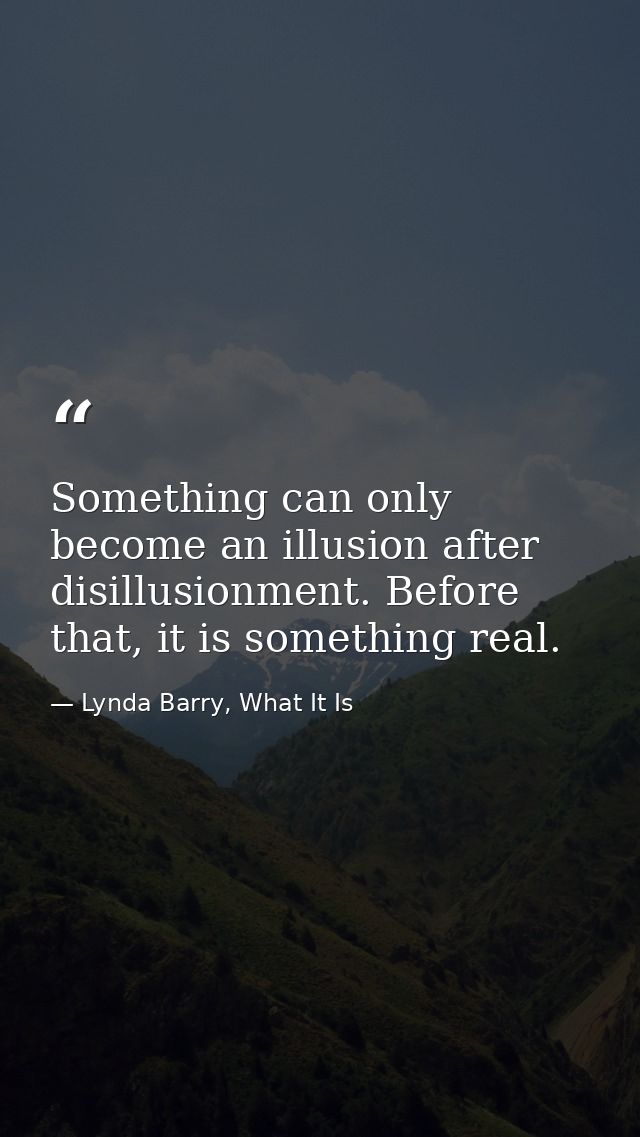 Something can only become an illusion after disillusionment. Before that, it is something real. — Lynda Barry, What It Is