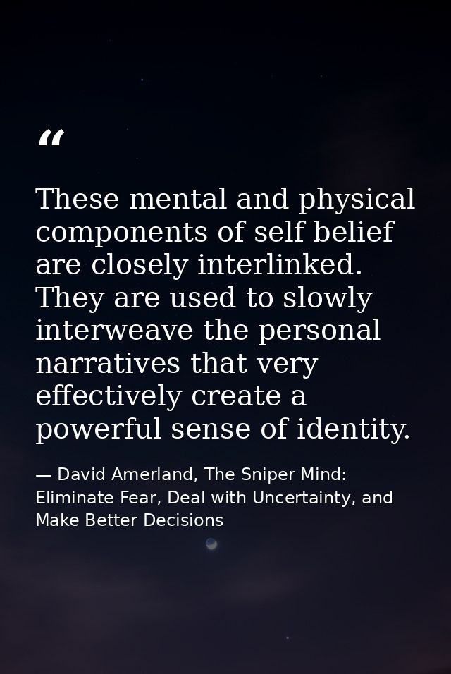 These mental and physical components of self­ belief are closely interlinked. They are used to slowly interweave the per — David Amerland, The Sniper Mind: Eliminate Fear, Deal with Uncertainty, and Make Better Decisions