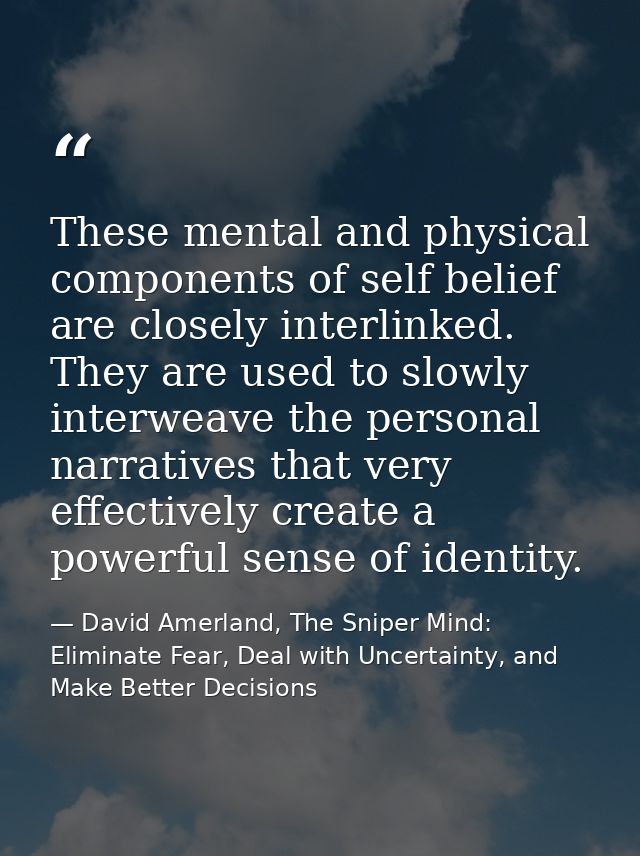 These mental and physical components of self­ belief are closely interlinked. They are used to slowly interweave the per — David Amerland, The Sniper Mind: Eliminate Fear, Deal with Uncertainty, and Make Better Decisions
