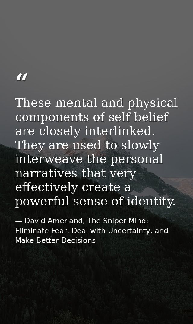 These mental and physical components of self­ belief are closely interlinked. They are used to slowly interweave the per — David Amerland, The Sniper Mind: Eliminate Fear, Deal with Uncertainty, and Make Better Decisions