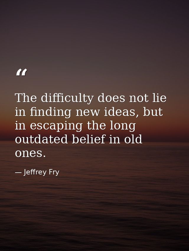 The difficulty does not lie in finding new ideas, but in escaping the long outdated belief in old ones. — Jeffrey Fry
