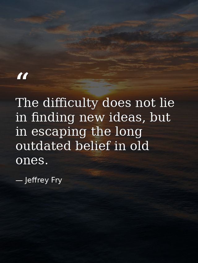 The difficulty does not lie in finding new ideas, but in escaping the long outdated belief in old ones. — Jeffrey Fry