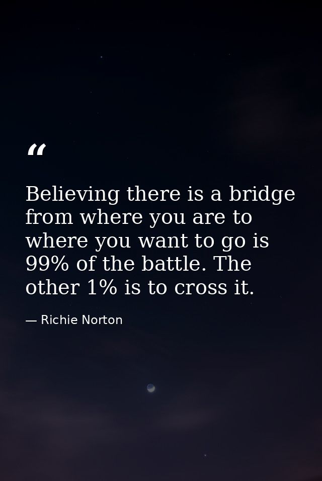 Believing there is a bridge from where you are to where you want to go is 99% of the battle. The other 1% is to cross it — Richie Norton
