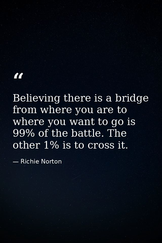 Believing there is a bridge from where you are to where you want to go is 99% of the battle. The other 1% is to cross it — Richie Norton
