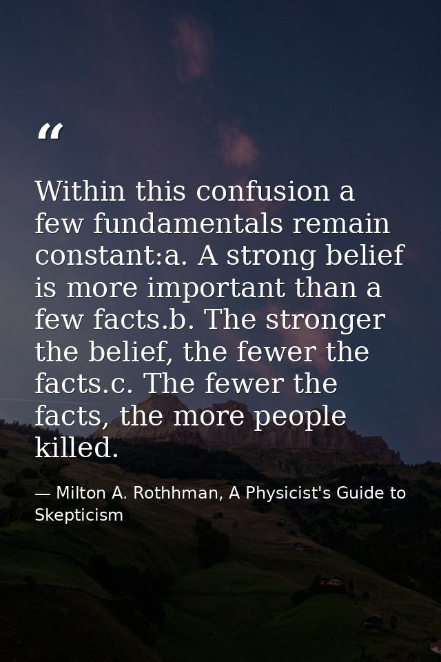 Within this confusion a few fundamentals remain constant:a. A strong belief is more important than a few facts.b. The st — Milton A. Rothhman, A Physicist's Guide to Skepticism