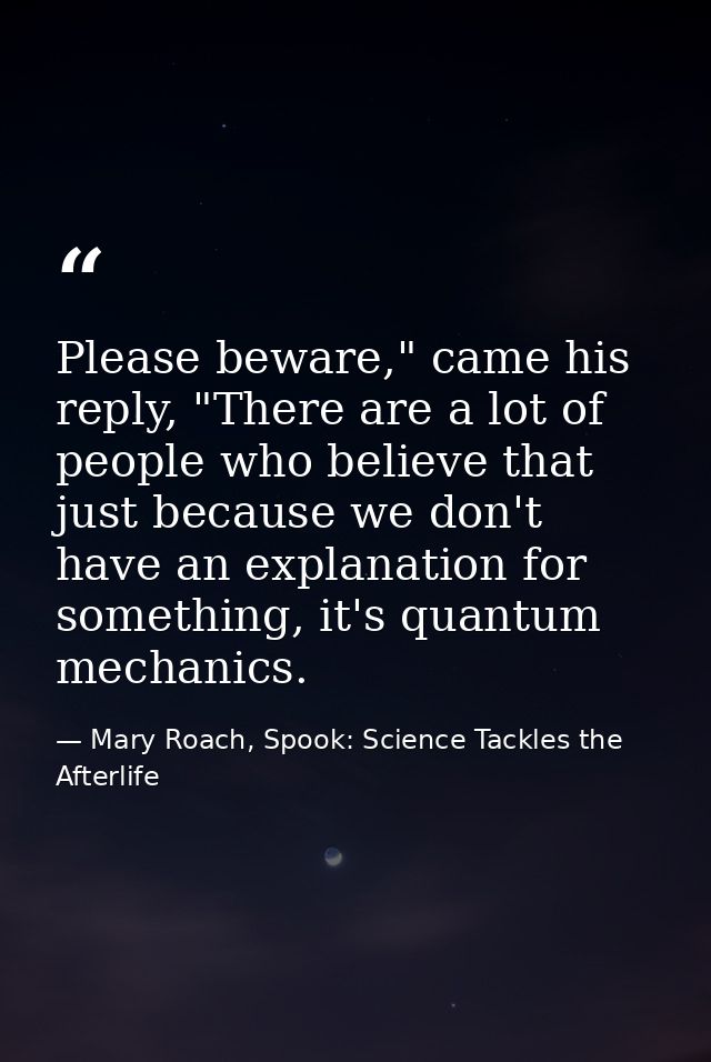 Please beware," came his reply, "There are a lot of people who believe that just because we don't have an explanation fo — Mary Roach, Spook: Science Tackles the Afterlife