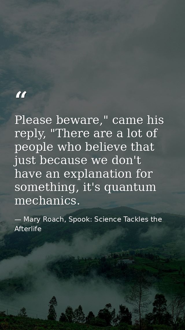 Please beware," came his reply, "There are a lot of people who believe that just because we don't have an explanation fo — Mary Roach, Spook: Science Tackles the Afterlife