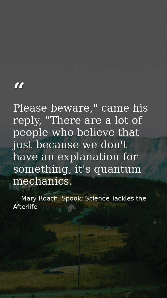 Please beware," came his reply, "There are a lot of people who believe that just because we don't have an explanation fo — Mary Roach, Spook: Science Tackles the Afterlife
