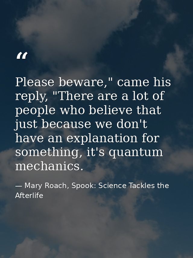 Please beware," came his reply, "There are a lot of people who believe that just because we don't have an explanation fo — Mary Roach, Spook: Science Tackles the Afterlife